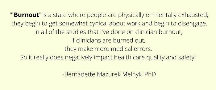 Burnout is a state where people are physically or mentally exhausted; they begin to get somewhat cynical about work and begin to disengage. All the studies that I've done on clinician burnout [show that] if clinicians are burned out, they make more medical errors. So it really does negatively impact health care quality and safety.”